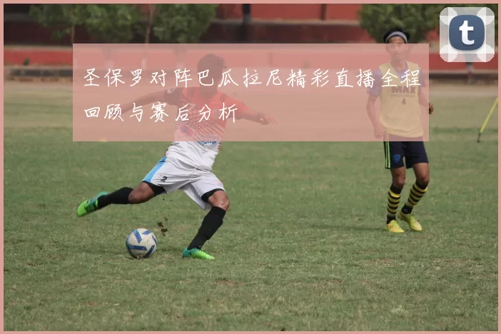 圣保罗对阵巴瓜拉尼精彩直播全程回顾与赛后分析