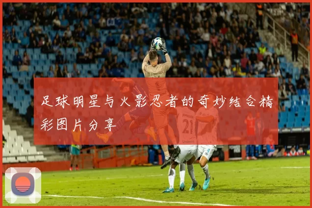 足球明星与火影忍者的奇妙结合精彩图片分享