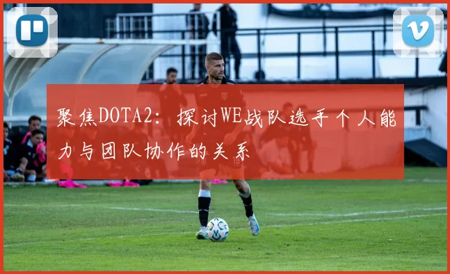 聚焦DOTA2：探讨WE战队选手个人能力与团队协作的关系
