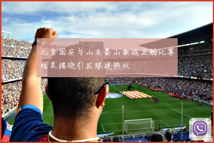 北京国安与山东泰山激战正酣比赛结果揭晓引发球迷热议