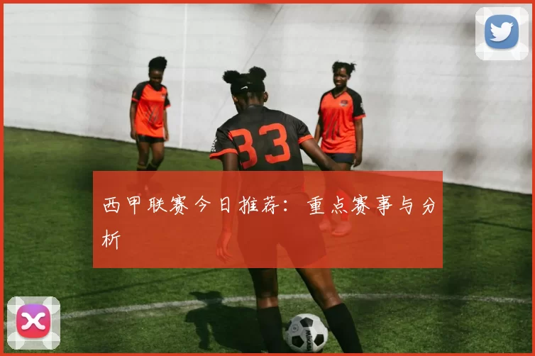 西甲联赛今日推荐：重点赛事与分析