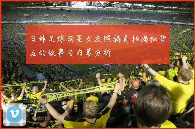 日韩足球明星女友照骗真相揭秘背后的故事与内幕分析