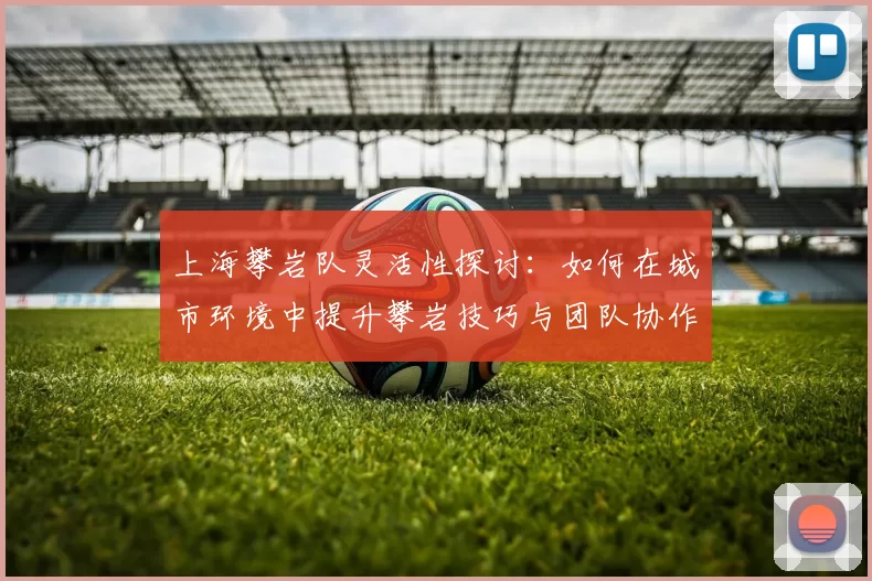 上海攀岩队灵活性探讨：如何在城市环境中提升攀岩技巧与团队协作