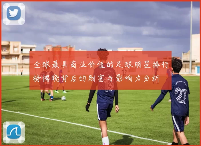 全球最具商业价值的足球明星排行榜揭晓背后的财富与影响力分析