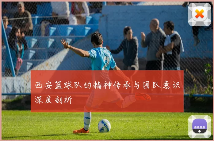 西安篮球队的精神传承与团队意识深度剖析