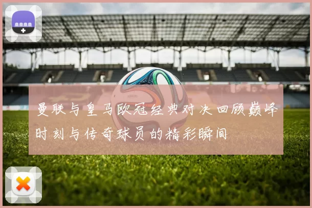 曼联与皇马欧冠经典对决回顾巅峰时刻与传奇球员的精彩瞬间