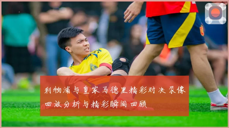 利物浦与皇家马德里精彩对决录像回放分析与精彩瞬间回顾