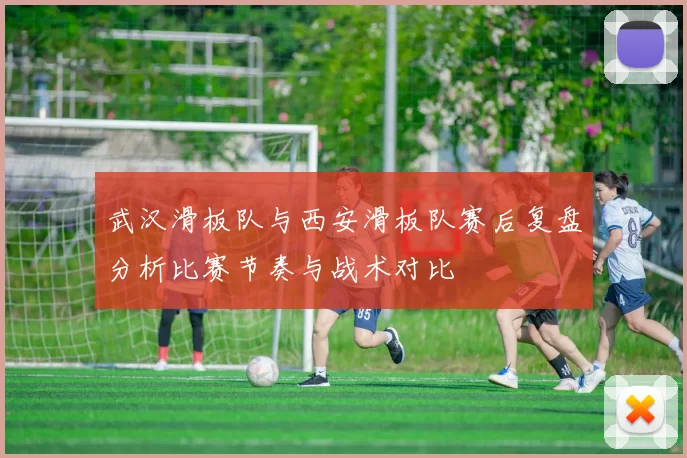 武汉滑板队与西安滑板队赛后复盘分析比赛节奏与战术对比