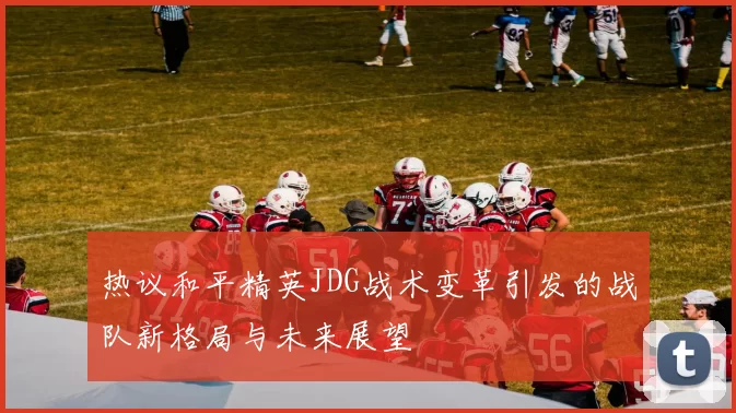 热议和平精英JDG战术变革引发的战队新格局与未来展望