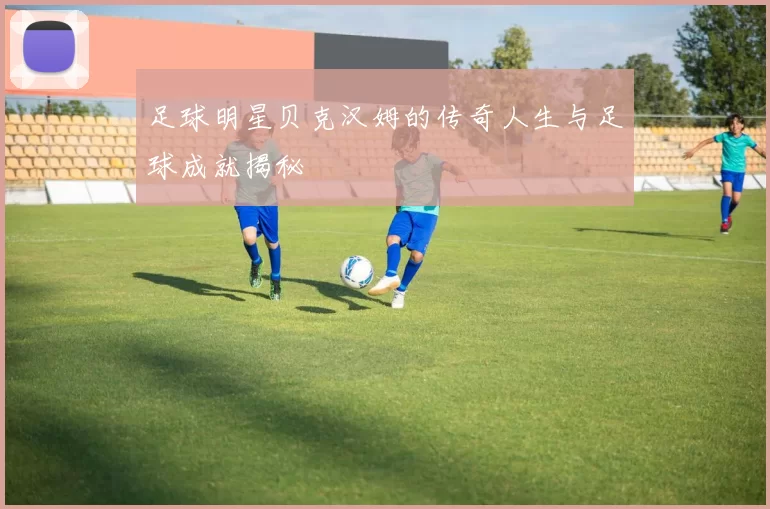足球明星贝克汉姆的传奇人生与足球成就揭秘
