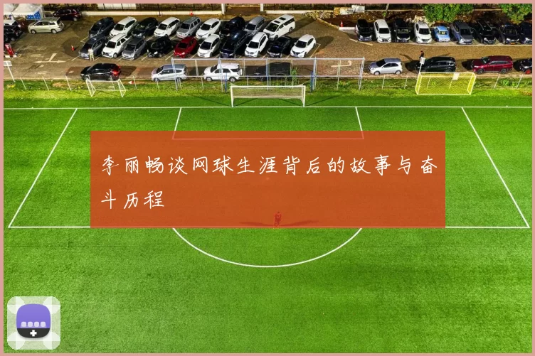 李丽畅谈网球生涯背后的故事与奋斗历程