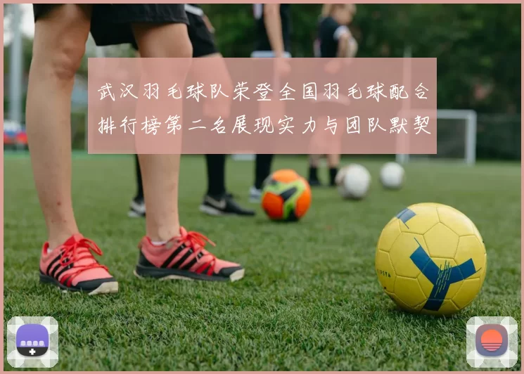 武汉羽毛球队荣登全国羽毛球配合排行榜第二名展现实力与团队默契