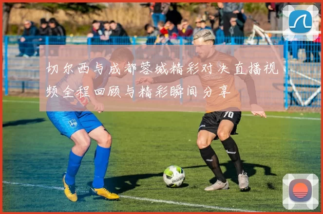 切尔西与成都蓉城精彩对决直播视频全程回顾与精彩瞬间分享