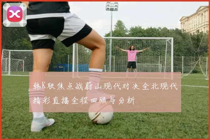 韩K联焦点战蔚山现代对决全北现代精彩直播全程回顾与分析