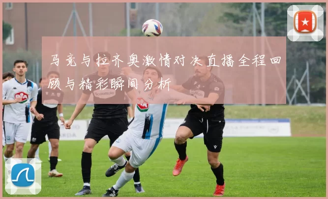 马竞与拉齐奥激情对决直播全程回顾与精彩瞬间分析