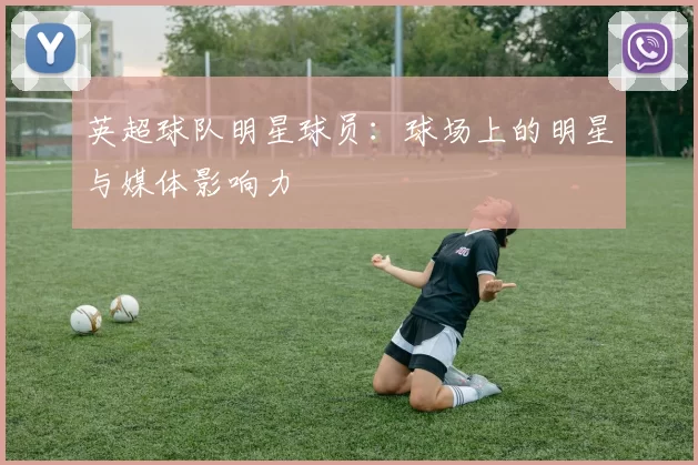 英超球队明星球员：球场上的明星与媒体影响力