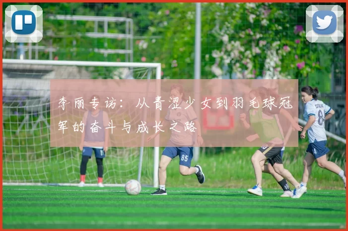 李丽专访：从青涩少女到羽毛球冠军的奋斗与成长之路