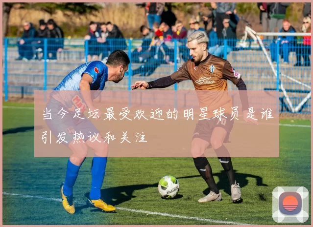 当今足坛最受欢迎的明星球员是谁引发热议和关注