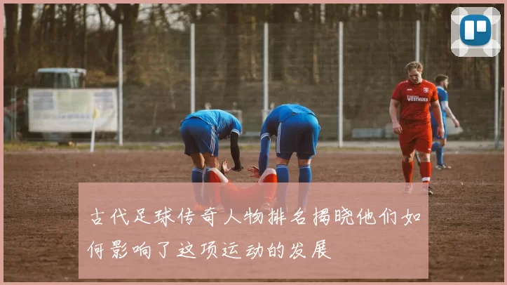 古代足球传奇人物排名揭晓他们如何影响了这项运动的发展