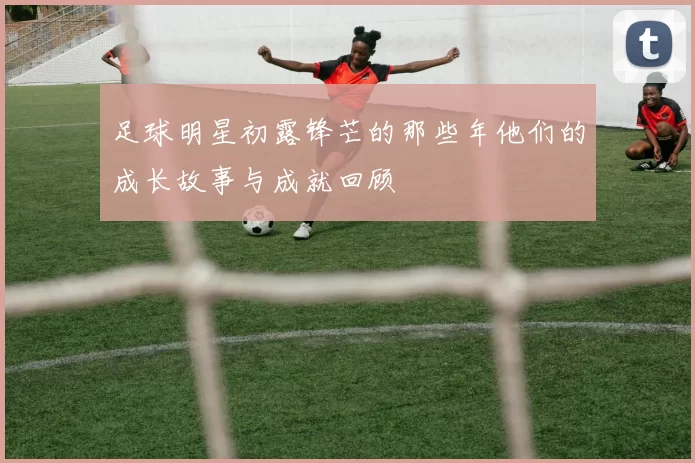 足球明星初露锋芒的那些年他们的成长故事与成就回顾
