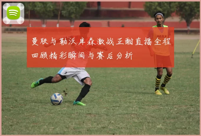 曼联与勒沃库森激战正酣直播全程回顾精彩瞬间与赛后分析