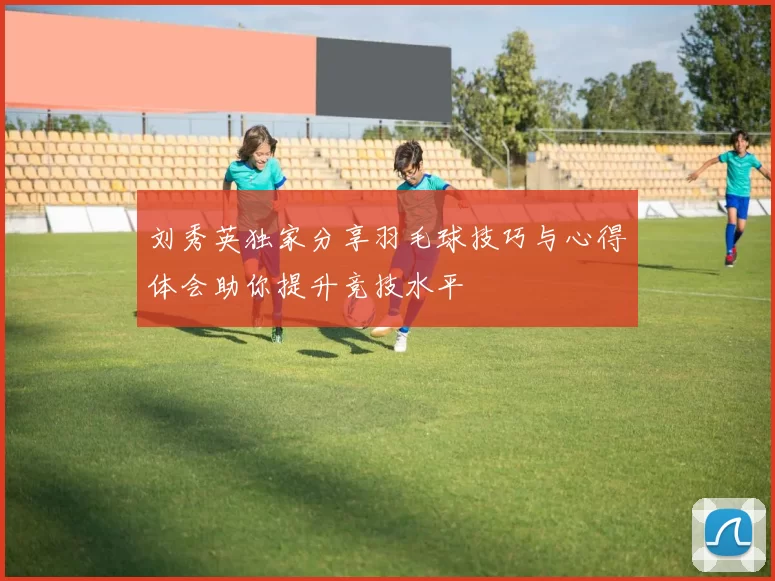 刘秀英独家分享羽毛球技巧与心得体会助你提升竞技水平