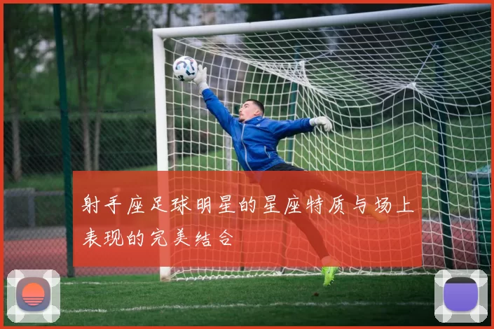 射手座足球明星的星座特质与场上表现的完美结合