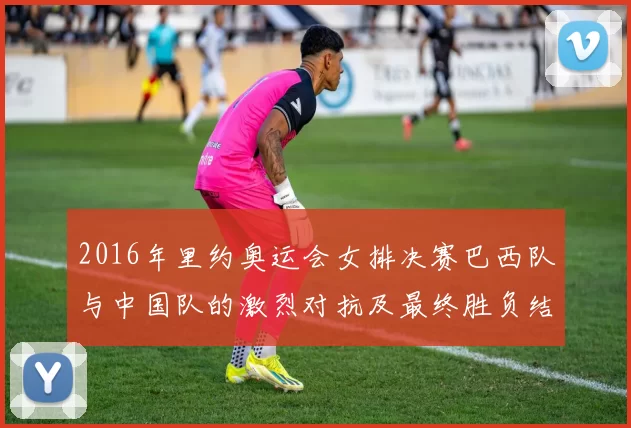 2016年里约奥运会女排决赛巴西队与中国队的激烈对抗及最终胜负结果分析