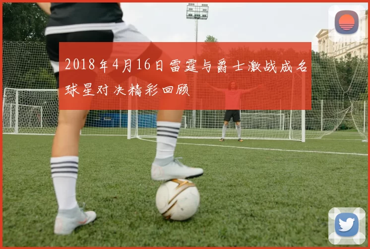 2018年4月16日雷霆与爵士激战成名球星对决精彩回顾