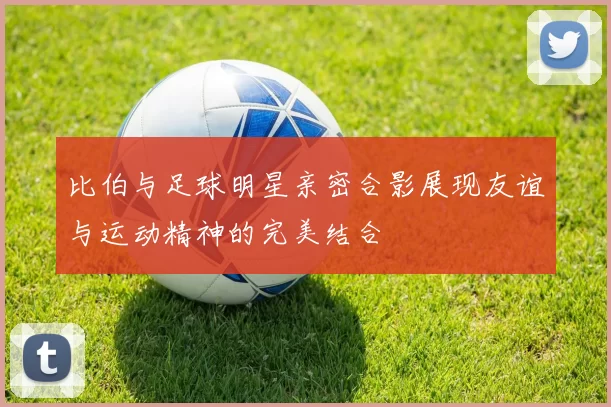 比伯与足球明星亲密合影展现友谊与运动精神的完美结合