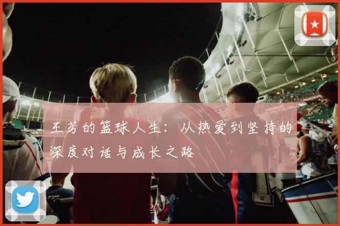 王芳的篮球人生：从热爱到坚持的深度对话与成长之路