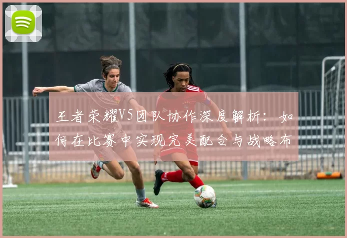 王者荣耀V5团队协作深度解析：如何在比赛中实现完美配合与战略布局