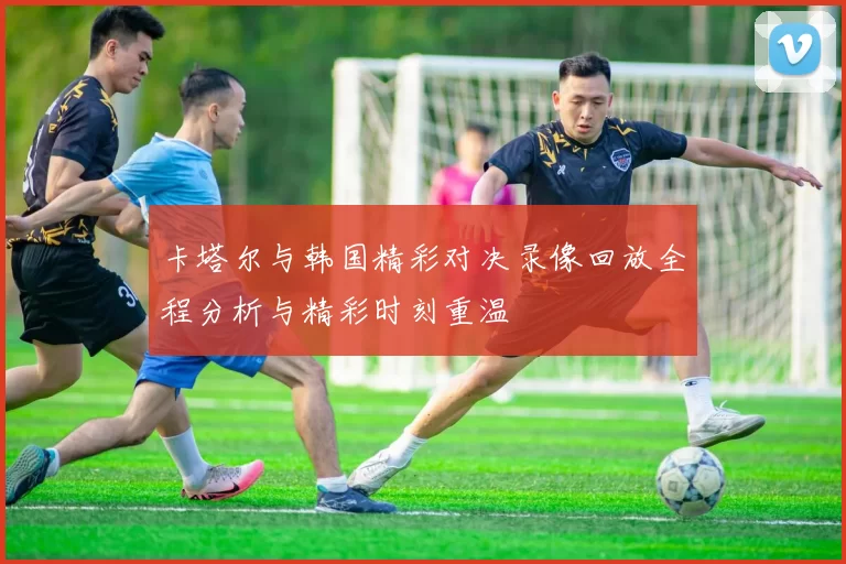 卡塔尔与韩国精彩对决录像回放全程分析与精彩时刻重温