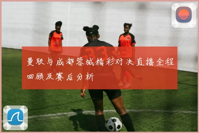 曼联与成都蓉城精彩对决直播全程回顾及赛后分析