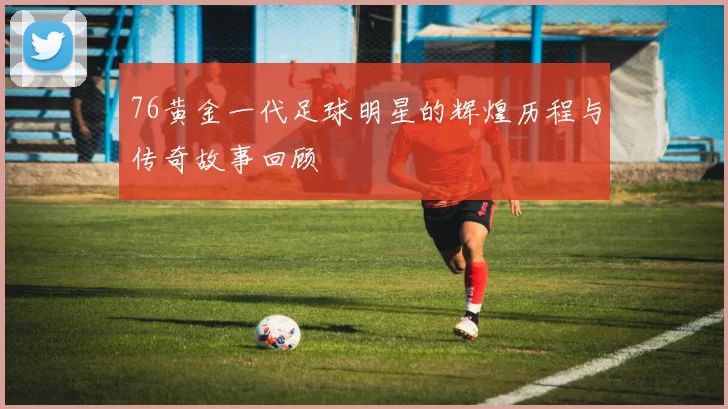 76黄金一代足球明星的辉煌历程与传奇故事回顾