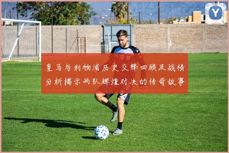 皇马与利物浦历史交锋回顾及战绩分析揭示两队辉煌对决的传奇故事