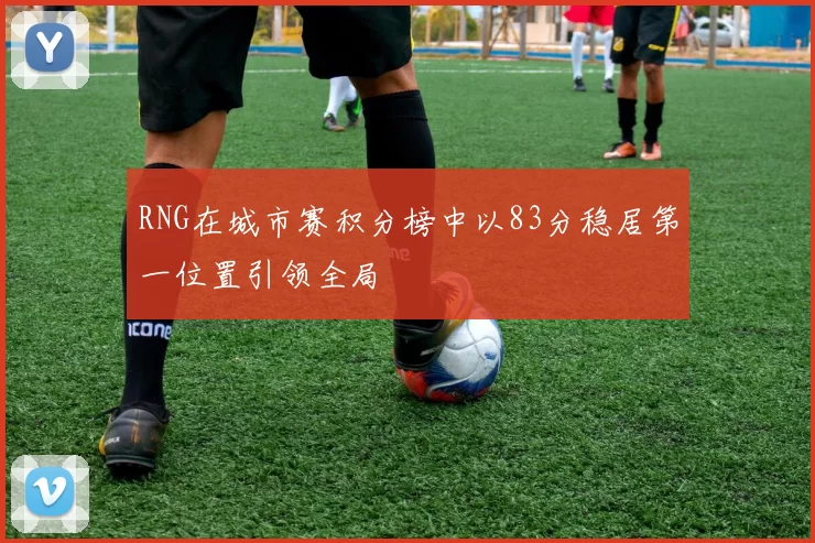 RNG在城市赛积分榜中以83分稳居第一位置引领全局