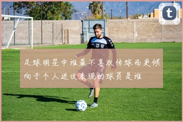足球明星中谁最不喜欢传球而更倾向于个人进攻表现的球员是谁