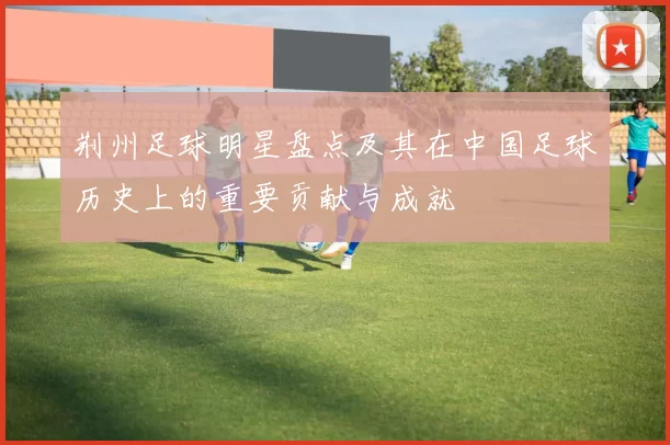 荆州足球明星盘点及其在中国足球历史上的重要贡献与成就
