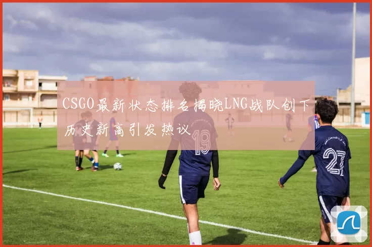 CSGO最新状态排名揭晓LNG战队创下历史新高引发热议