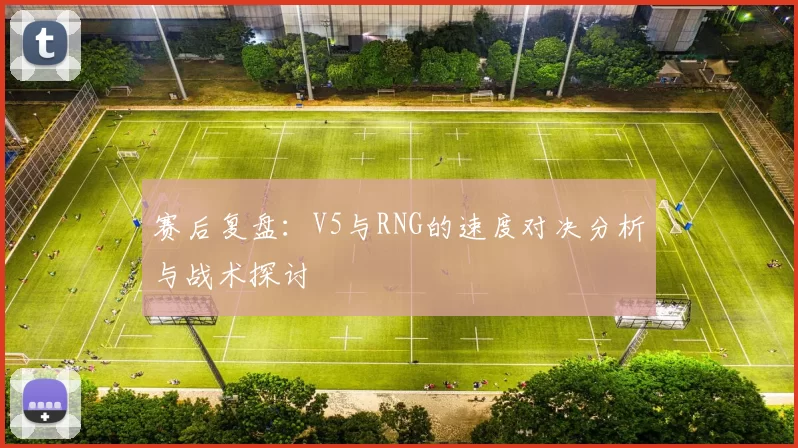 赛后复盘：V5与RNG的速度对决分析与战术探讨