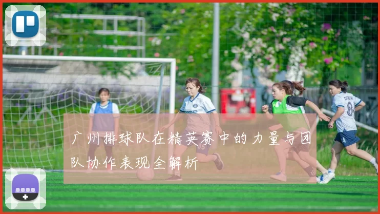 广州排球队在精英赛中的力量与团队协作表现全解析