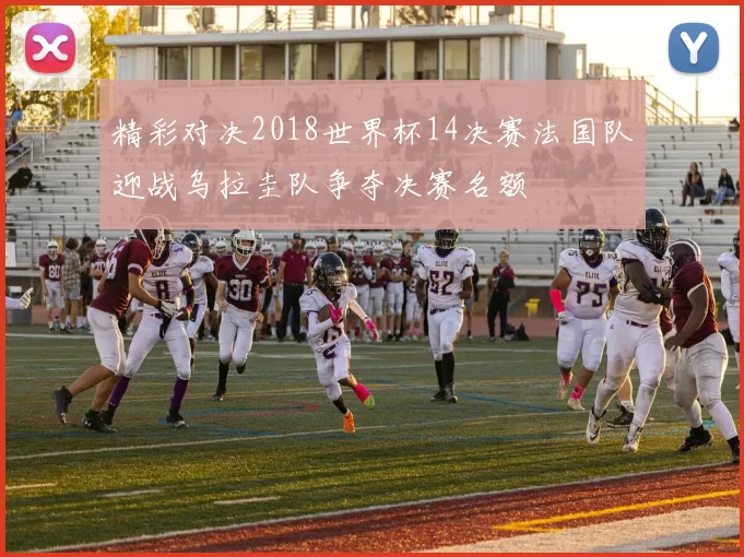 精彩对决2018世界杯14决赛法国队迎战乌拉圭队争夺决赛名额