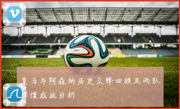 皇马与阿森纳历史交锋回顾及两队辉煌成就分析