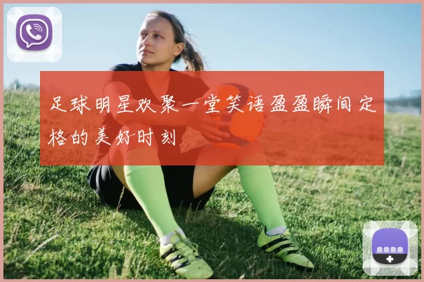 足球明星欢聚一堂笑语盈盈瞬间定格的美好时刻