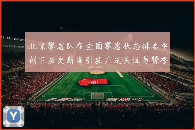 北京攀岩队在全国攀岩状态排名中创下历史新高引发广泛关注与赞誉