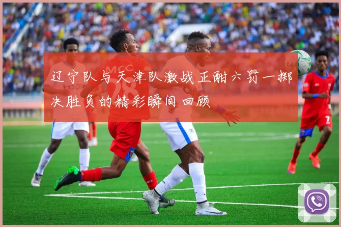 辽宁队与天津队激战正酣六罚一掷决胜负的精彩瞬间回顾