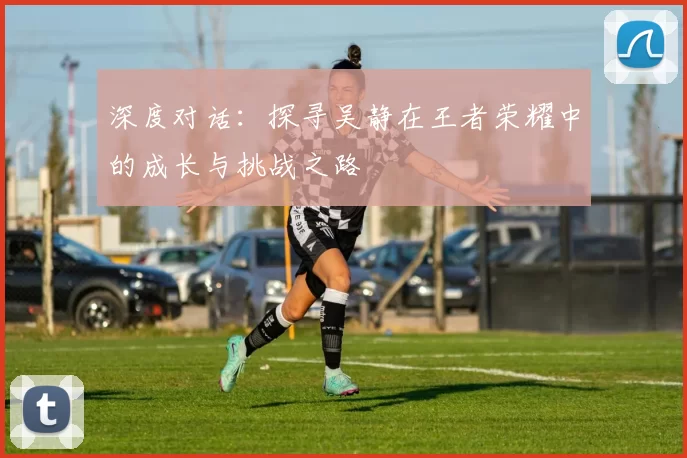 深度对话：探寻吴静在王者荣耀中的成长与挑战之路