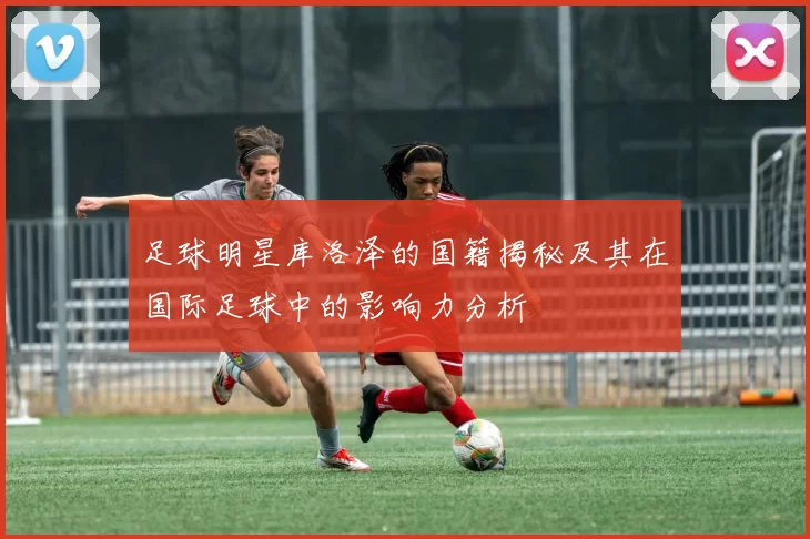 足球明星库洛泽的国籍揭秘及其在国际足球中的影响力分析