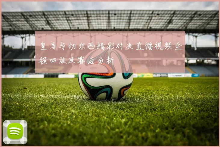 皇马与切尔西精彩对决直播视频全程回放及赛后分析